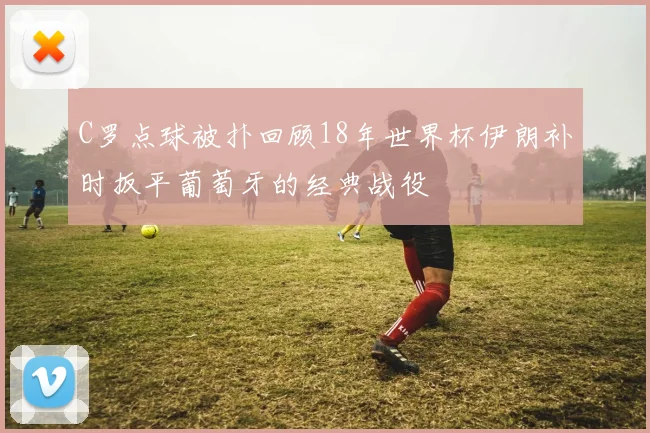 C罗点球被扑回顾18年世界杯伊朗补时扳平葡萄牙的经典战役