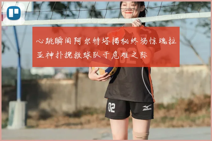 心跳瞬间阿尔特塔揭秘终场惊魂拉亚神扑挽救球队于危难之际