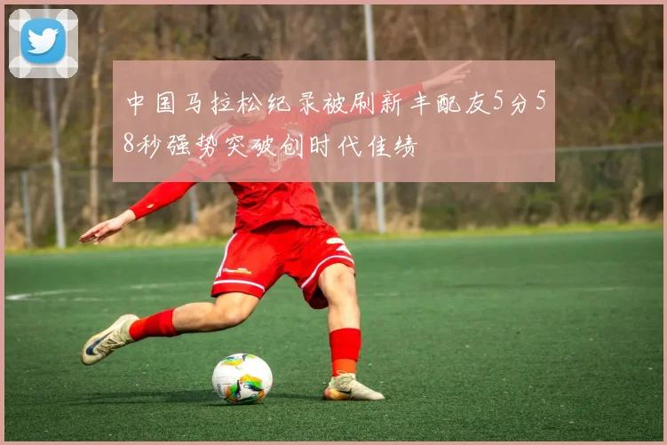 中国马拉松纪录被刷新丰配友5分58秒强势突破创时代佳绩