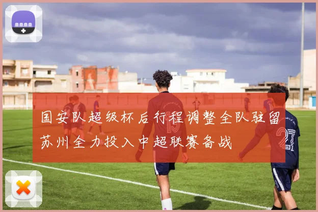 国安队超级杯后行程调整全队驻留苏州全力投入中超联赛备战