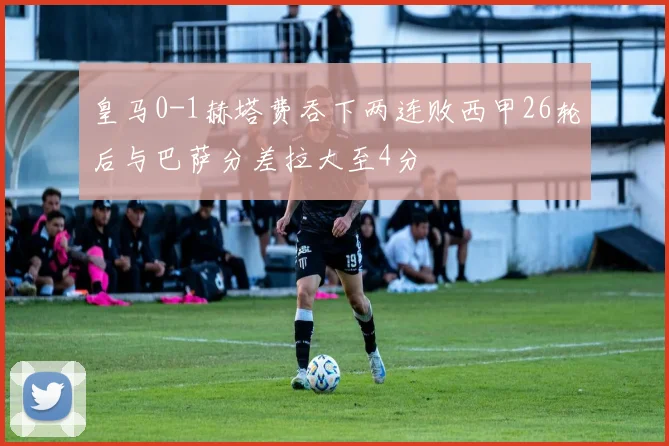 皇马0-1赫塔费吞下两连败西甲26轮后与巴萨分差拉大至4分