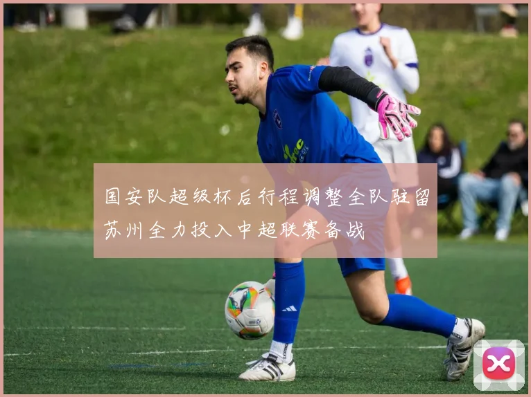 国安队超级杯后行程调整全队驻留苏州全力投入中超联赛备战