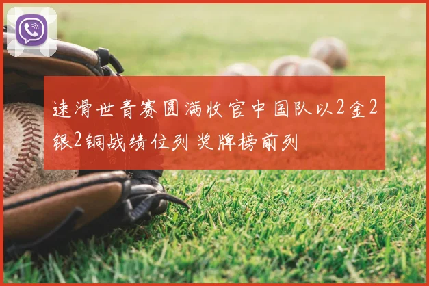速滑世青赛圆满收官中国队以2金2银2铜战绩位列奖牌榜前列