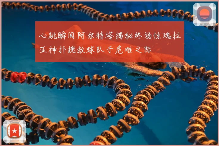 心跳瞬间阿尔特塔揭秘终场惊魂拉亚神扑挽救球队于危难之际