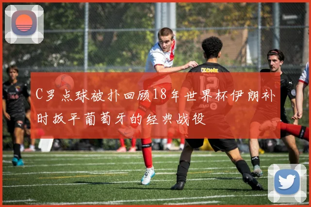 C罗点球被扑回顾18年世界杯伊朗补时扳平葡萄牙的经典战役