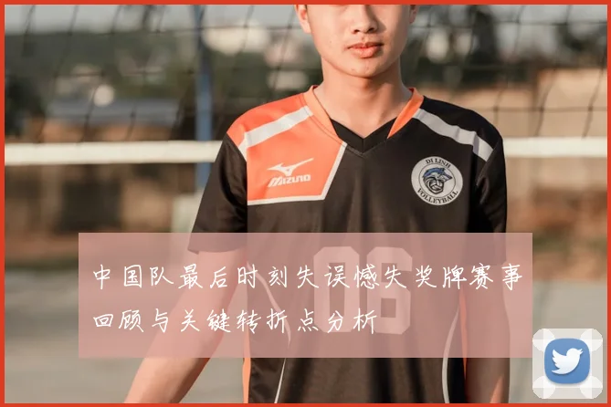 中国队最后时刻失误憾失奖牌赛事回顾与关键转折点分析